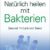 Natürlich heilen mit Bakterien: Gesund mit Leib und Seele - 1